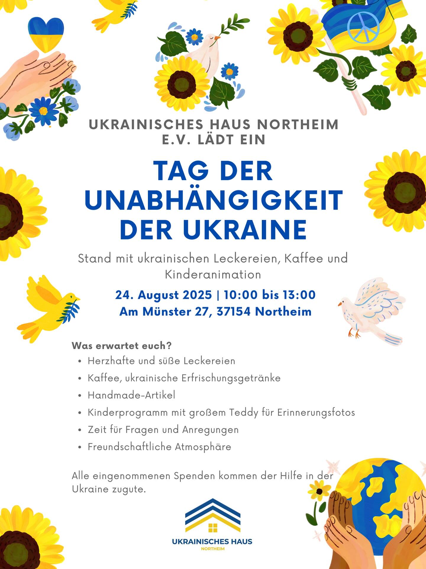 Einladung Unabhängigkeitstag 2025: UKRAINISCHES HAUS NORTHEIM E.V. LÄDT EIN TAG DER UNABHÄNGIGKEIT DER UKRAINE Stand mit ukrainischen Leckereien, Kaffee und Kinderanimation
24. August 2025 10:00 bis 13:00 Am Münster 27, 37154 Northeim
Was erwartet euch?
• Herzhafte und süße Leckereien
• Kaffee, ukrainische Erfrischungsgetränke
• Handmade-Artikel
• Kinderprogramm mit großem Teddy für Erinnerungsfotos
• Zeit für Fragen und Anregungen
• Freundschaftliche Atmosphäre Alle eingenommenen Spenden kommen der Hilfe in der Ukraine zugute.
